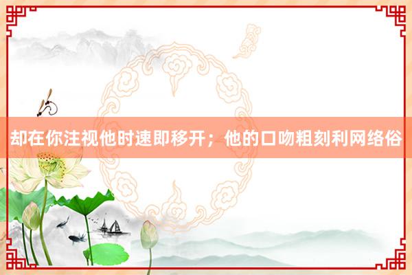 却在你注视他时速即移开;他的口吻粗刻利网络俗